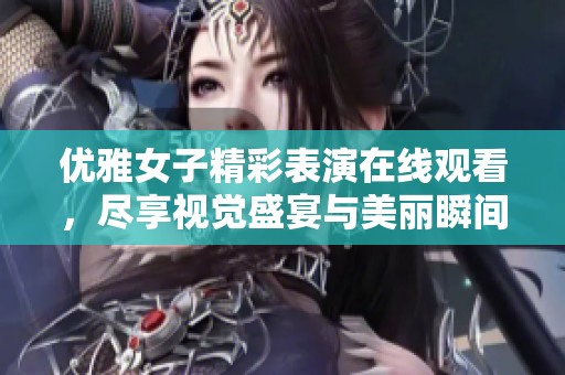 优雅女子精彩表演在线观看，尽享视觉盛宴与美丽瞬间
