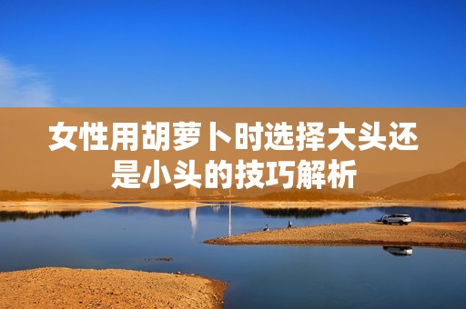 女性用胡萝卜时选择大头还是小头的技巧解析