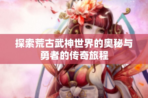 探索荒古武神世界的奥秘与勇者的传奇旅程
