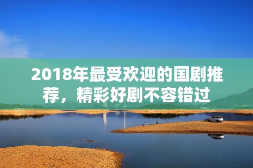 2018年最受欢迎的国剧推荐，精彩好剧不容错过