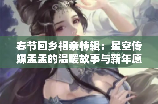 春节回乡相亲特辑：星空传媒孟孟的温暖故事与新年愿景