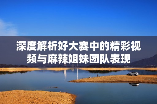 深度解析好大赛中的精彩视频与麻辣姐妹团队表现