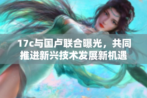 17c与国卢联合曝光，共同推进新兴技术发展新机遇