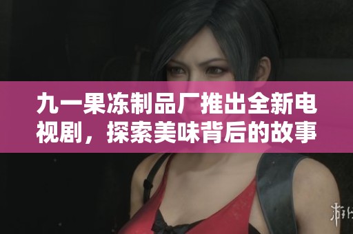 九一果冻制品厂推出全新电视剧，探索美味背后的故事与情感
