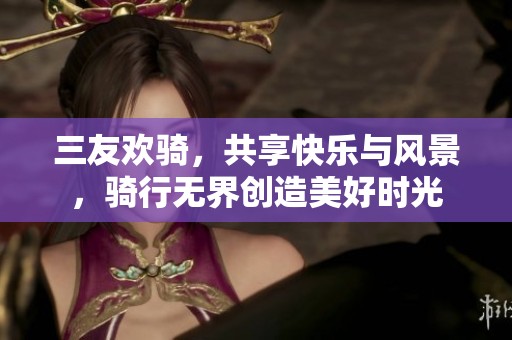 三友欢骑，共享快乐与风景，骑行无界创造美好时光