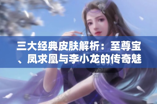 三大经典皮肤解析：至尊宝、凤求凰与李小龙的传奇魅力与文化象征