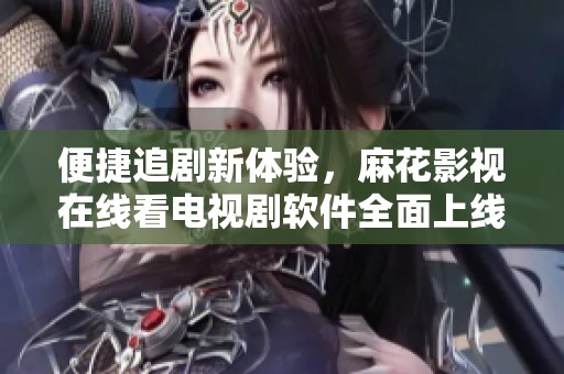 便捷追剧新体验，麻花影视在线看电视剧软件全面上线