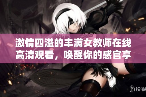 激情四溢的丰满女教师在线高清观看，唤醒你的感官享受