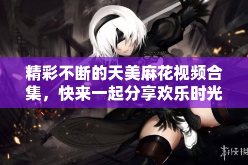 精彩不断的天美麻花视频合集，快来一起分享欢乐时光！