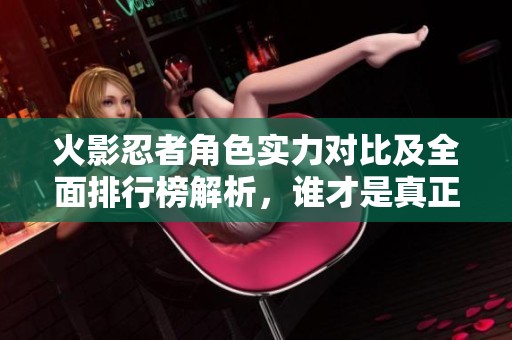 火影忍者角色实力对比及全面排行榜解析，谁才是真正最强者