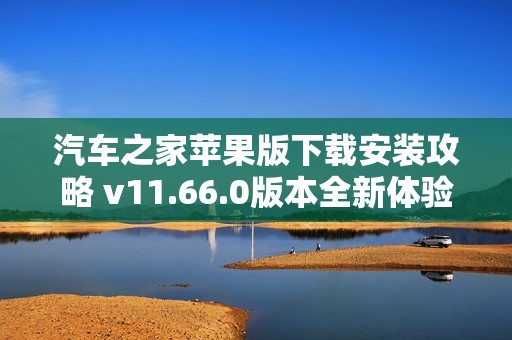 汽车之家苹果版下载安装攻略 v11.66.0版本全新体验详解