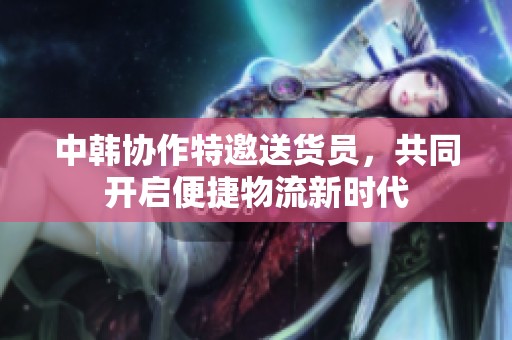 中韩协作特邀送货员，共同开启便捷物流新时代