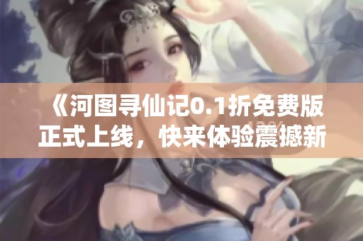 《河图寻仙记0.1折免费版正式上线，快来体验震撼新玩法》