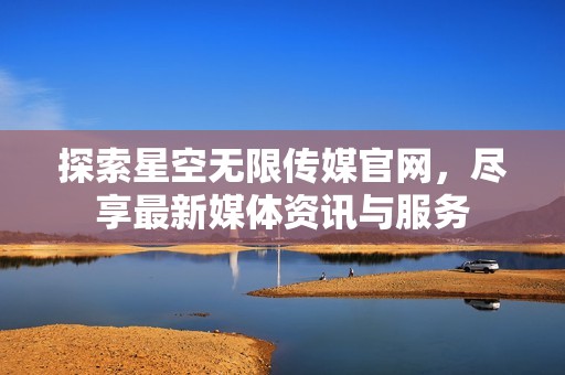 探索星空无限传媒官网，尽享最新媒体资讯与服务