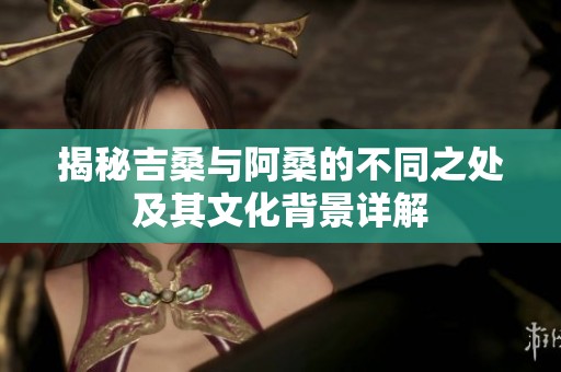 揭秘吉桑与阿桑的不同之处及其文化背景详解