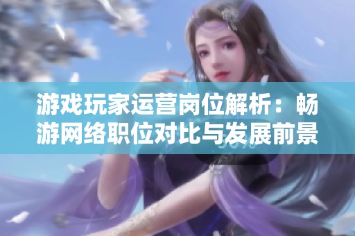 游戏玩家运营岗位解析：畅游网络职位对比与发展前景