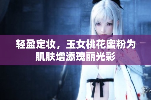 轻盈定妆，玉女桃花蜜粉为肌肤增添瑰丽光彩
