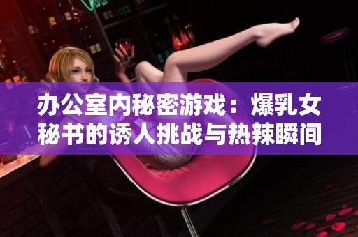 办公室内秘密游戏：爆乳女秘书的诱人挑战与热辣瞬间
