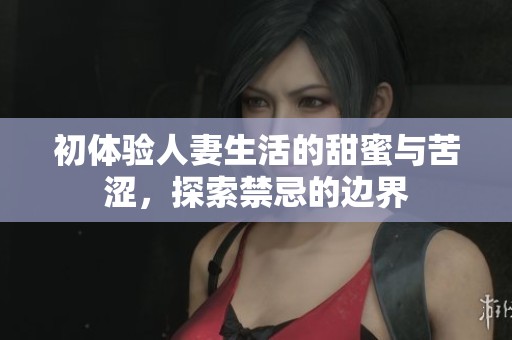 初体验人妻生活的甜蜜与苦涩，探索禁忌的边界