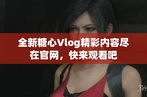 全新糖心Vlog精彩内容尽在官网，快来观看吧