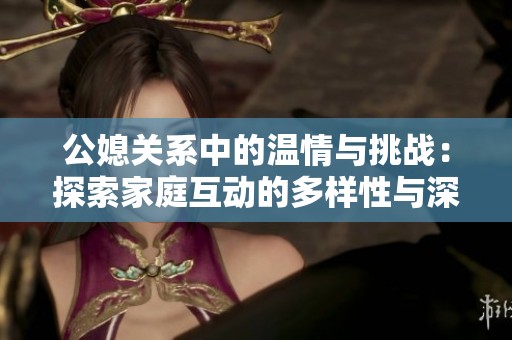 公媳关系中的温情与挑战：探索家庭互动的多样性与深度