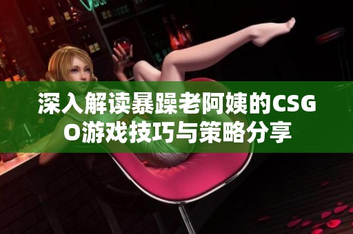 深入解读暴躁老阿姨的CSGO游戏技巧与策略分享