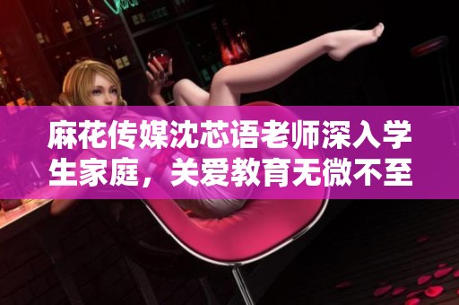 麻花传媒沈芯语老师深入学生家庭，关爱教育无微不至