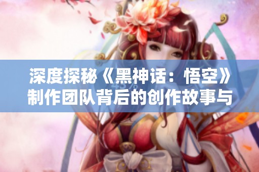深度探秘《黑神话：悟空》制作团队背后的创作故事与理念