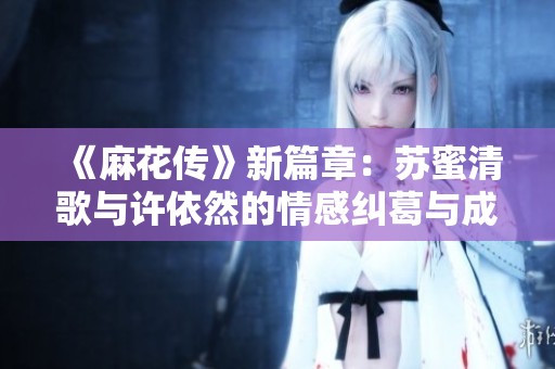 《麻花传》新篇章：苏蜜清歌与许依然的情感纠葛与成长之旅