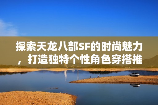 探索天龙八部SF的时尚魅力，打造独特个性角色穿搭推荐