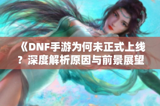 《DNF手游为何未正式上线？深度解析原因与前景展望》