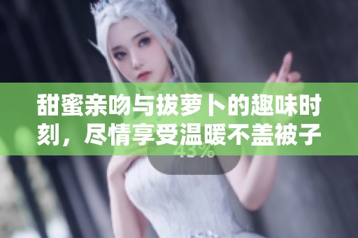 甜蜜亲吻与拔萝卜的趣味时刻，尽情享受温暖不盖被子！