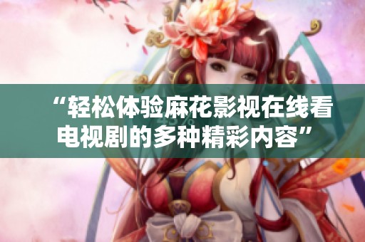 “轻松体验麻花影视在线看电视剧的多种精彩内容”