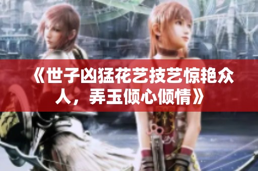 《世子凶猛花艺技艺惊艳众人，弄玉倾心倾情》