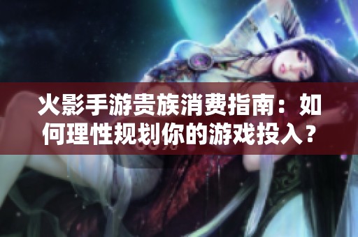 火影手游贵族消费指南：如何理性规划你的游戏投入？