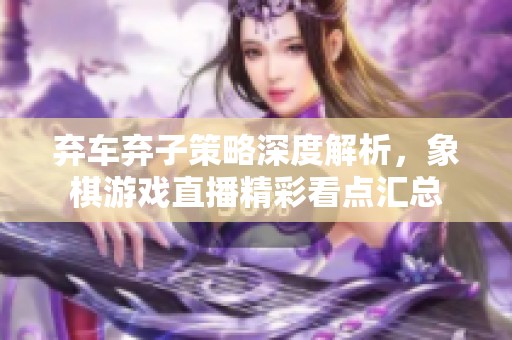 弃车弃子策略深度解析，象棋游戏直播精彩看点汇总