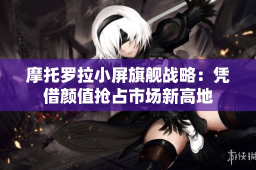 摩托罗拉小屏旗舰战略：凭借颜值抢占市场新高地