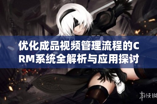优化成品视频管理流程的CRM系统全解析与应用探讨