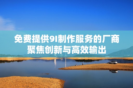 免费提供9I制作服务的厂商聚焦创新与高效输出