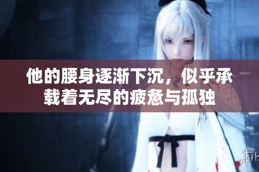 他的腰身逐渐下沉，似乎承载着无尽的疲惫与孤独