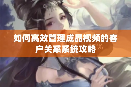 如何高效管理成品视频的客户关系系统攻略
