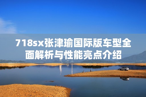 718sx张津瑜国际版车型全面解析与性能亮点介绍