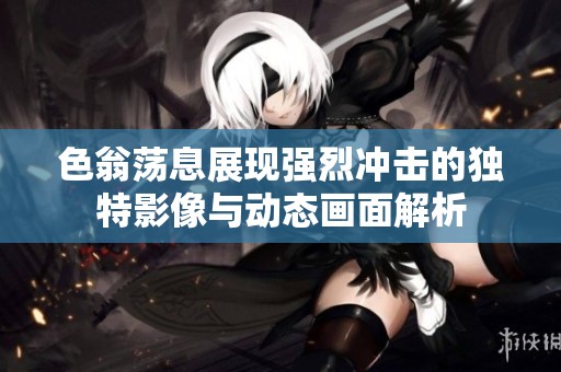 色翁荡息展现强烈冲击的独特影像与动态画面解析