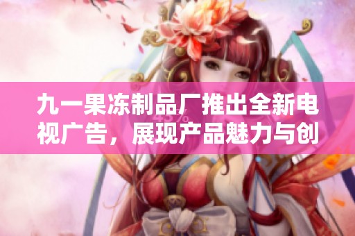 九一果冻制品厂推出全新电视广告，展现产品魅力与创意宣传