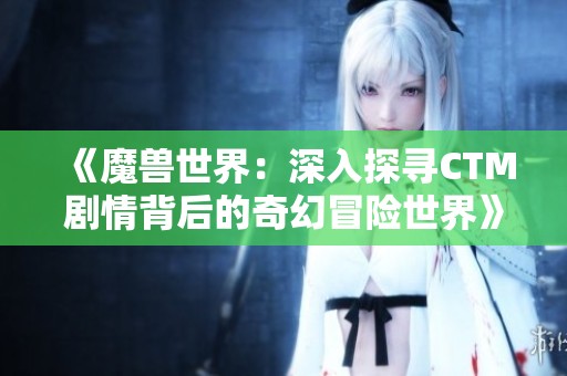 《魔兽世界：深入探寻CTM剧情背后的奇幻冒险世界》