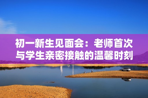 初一新生见面会：老师首次与学生亲密接触的温馨时刻