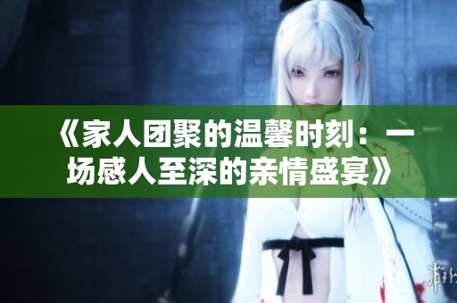 《家人团聚的温馨时刻：一场感人至深的亲情盛宴》
