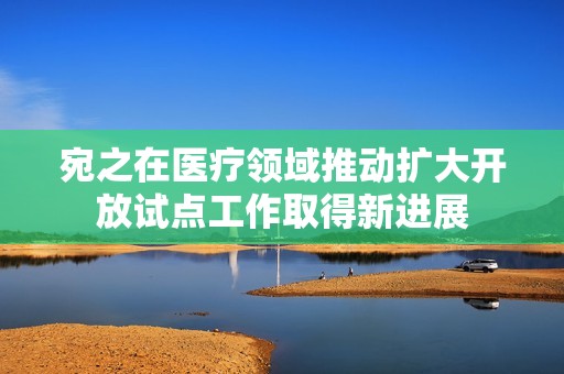 宛之在医疗领域推动扩大开放试点工作取得新进展