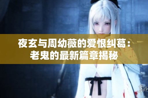 夜玄与周幼薇的爱恨纠葛：老鬼的最新篇章揭秘