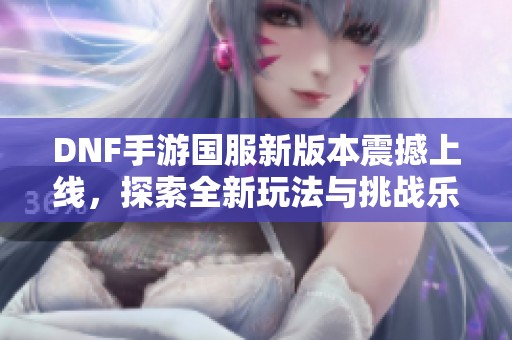 DNF手游国服新版本震撼上线，探索全新玩法与挑战乐趣